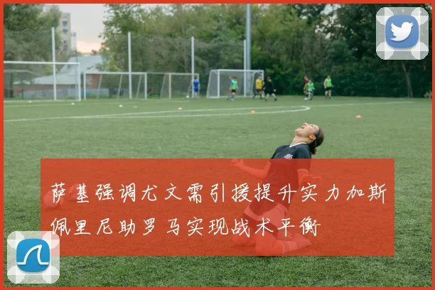 萨基强调尤文需引援提升实力加斯佩里尼助罗马实现战术平衡