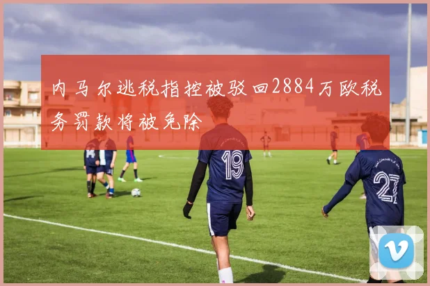 内马尔逃税指控被驳回2884万欧税务罚款将被免除