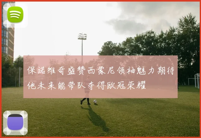 保诺维奇盛赞西蒙尼领袖魅力期待他未来能带队夺得欧冠荣耀