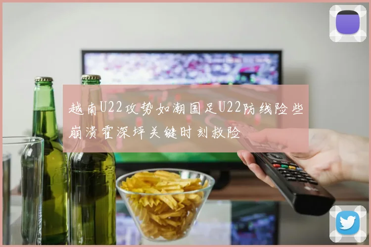 越南U22攻势如潮国足U22防线险些崩溃霍深坪关键时刻救险