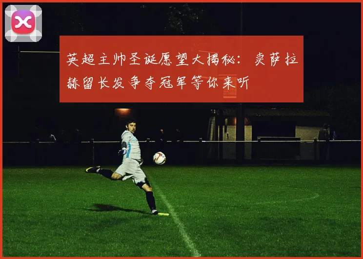 英超主帅圣诞愿望大揭秘：卖萨拉赫留长发争夺冠军等你来听