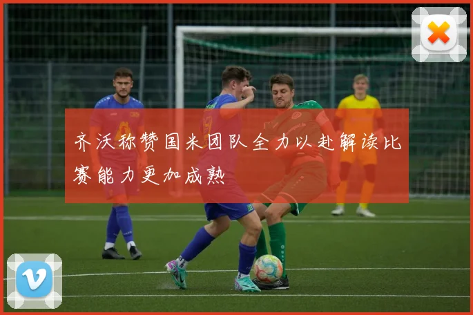 齐沃称赞国米团队全力以赴解读比赛能力更加成熟