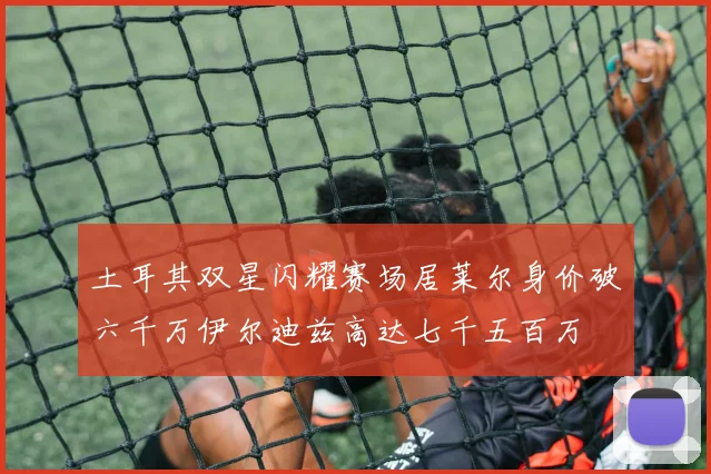 土耳其双星闪耀赛场居莱尔身价破六千万伊尔迪兹高达七千五百万