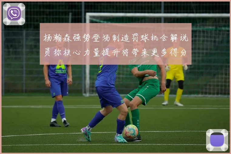 杨瀚森强势登场制造罚球机会解说员称核心力量提升将带来更多得分可能