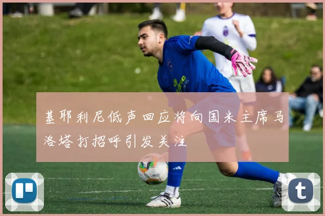 基耶利尼低声回应将向国米主席马洛塔打招呼引发关注