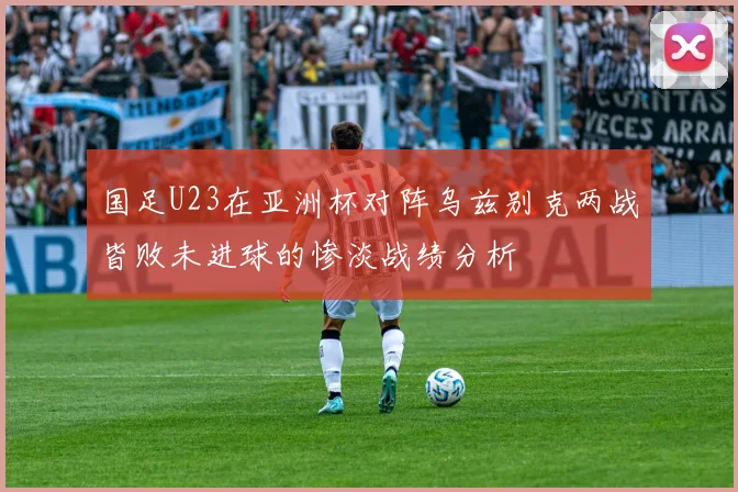 国足U23在亚洲杯对阵乌兹别克两战皆败未进球的惨淡战绩分析