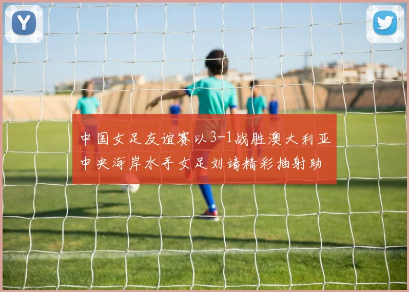 中国女足友谊赛以3-1战胜澳大利亚中央海岸水手女足刘靖精彩抽射助球队取胜