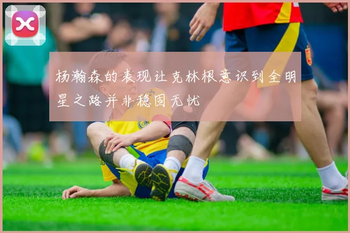 杨瀚森的表现让克林根意识到全明星之路并非稳固无忧