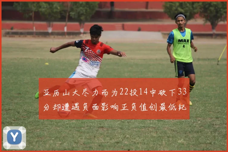 亚历山大尽力而为22投14中砍下33分却遭遇负面影响正负值创最低纪录