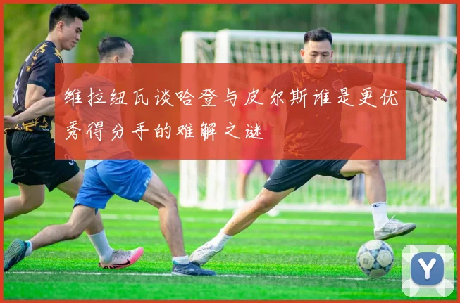 维拉纽瓦谈哈登与皮尔斯谁是更优秀得分手的难解之谜