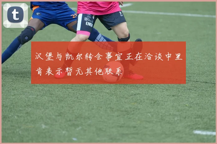 汉堡与凯尔转会事宜正在洽谈中里肯表示暂无其他联系
