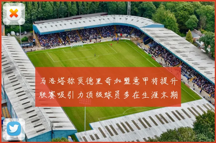 马洛塔称莫德里奇加盟意甲将提升联赛吸引力顶级球员多在生涯末期选择意甲