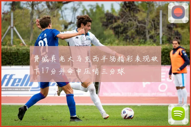 费城真老大马克西半场精彩表现砍下17分并命中压哨三分球