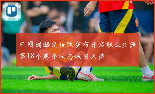 巴图姆晒定妆照宣布开启职业生涯第18个赛季状态依旧火热