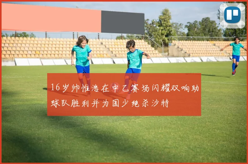 16岁帅惟浩在中乙赛场闪耀双响助球队胜利并为国少绝杀沙特