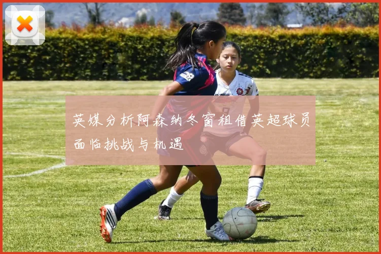 英媒分析阿森纳冬窗租借英超球员面临挑战与机遇
