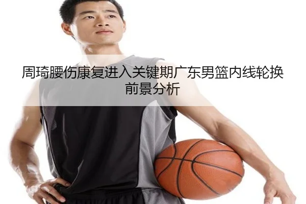 周琦腰伤康复进入关键期广东男篮内线轮换前景分析